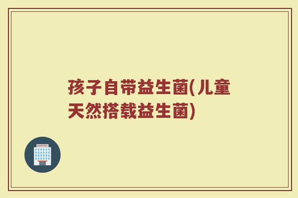 孩子自带益生菌(儿童天然搭载益生菌)