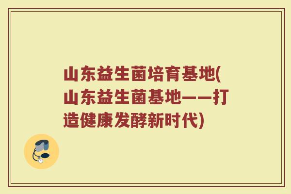 山东益生菌培育基地(山东益生菌基地——打造健康发酵新时代)