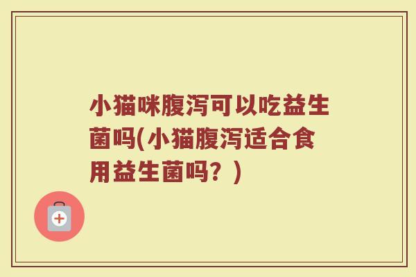 小猫咪腹泻可以吃益生菌吗(小猫腹泻适合食用益生菌吗？)