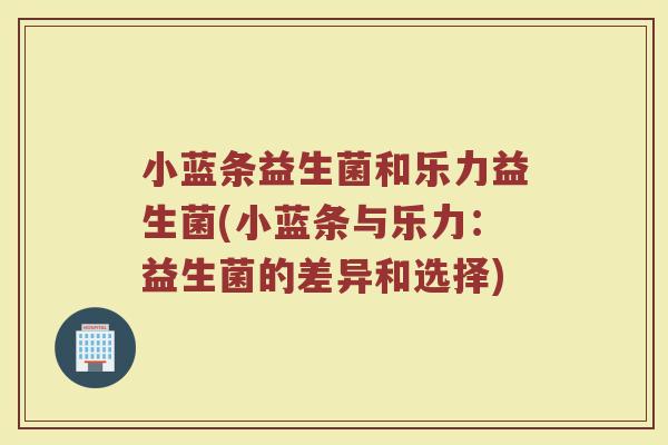 小蓝条益生菌和乐力益生菌(小蓝条与乐力：益生菌的差异和选择)