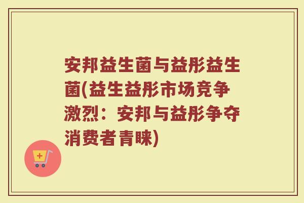 安邦益生菌与益彤益生菌(益生益彤市场竞争激烈：安邦与益彤争夺消费者青睐)