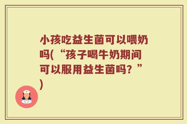 小孩吃益生菌可以喂奶吗(“孩子喝牛奶期间可以服用益生菌吗？”)