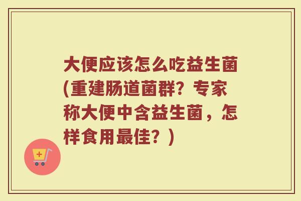 大便应该怎么吃益生菌(重建肠道菌群？专家称大便中含益生菌，怎样食用最佳？)