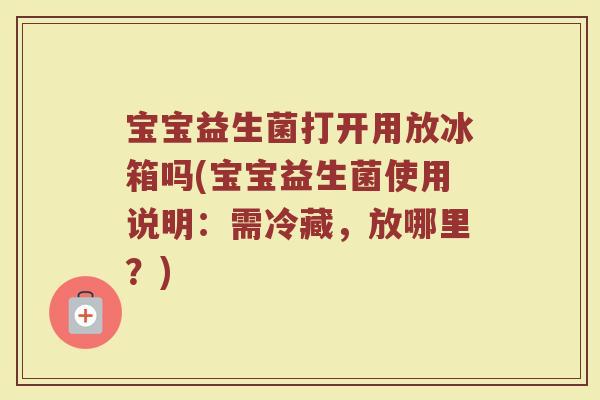 宝宝益生菌打开用放冰箱吗(宝宝益生菌使用说明：需冷藏，放哪里？)
