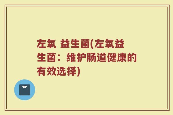左氧 益生菌(左氧益生菌:维护肠道健康的有效选择) 左氧 益生菌(左氧益生菌:维护肠道健康的有效选择)