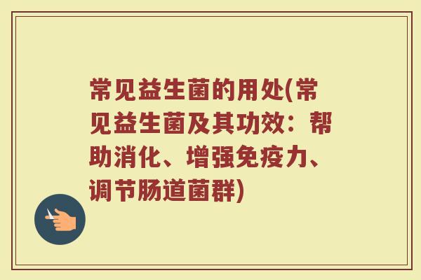 常见益生菌的用处(常见益生菌及其功效：帮助消化、增强免疫力、调节肠道菌群)