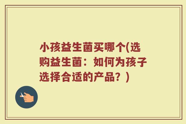 小孩益生菌买哪个(选购益生菌:如何为孩子选择合适的产品?) 小孩益生菌买哪个(选购益生菌:如何为孩子选择合适的产品?)
