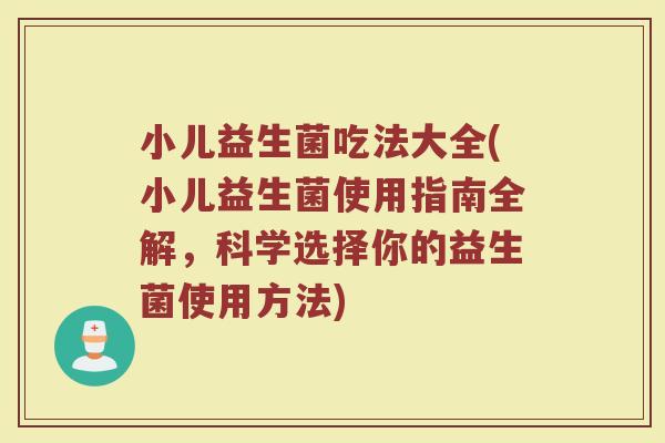 小儿益生菌吃法大全(小儿益生菌使用指南全解，科学选择你的益生菌使用方法)
