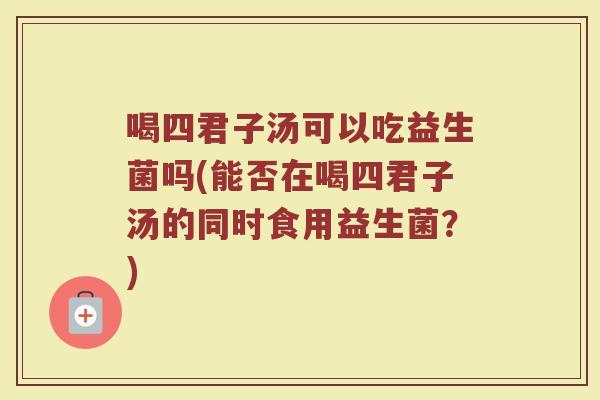 喝四君子汤可以吃益生菌吗(能否在喝四君子汤的同时食用益生菌？)
