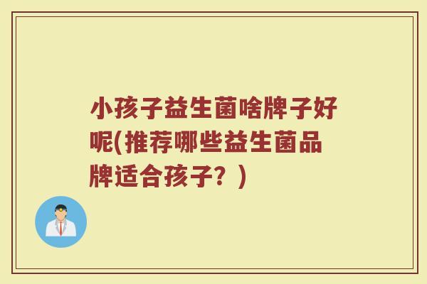 小孩子益生菌啥牌子好呢(推荐哪些益生菌品牌适合孩子?) 小孩子益生菌啥牌子好呢(推荐哪些益生菌品牌适合孩子?)