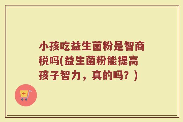 小孩吃益生菌粉是智商税吗(益生菌粉能提高孩子智力，真的吗？)