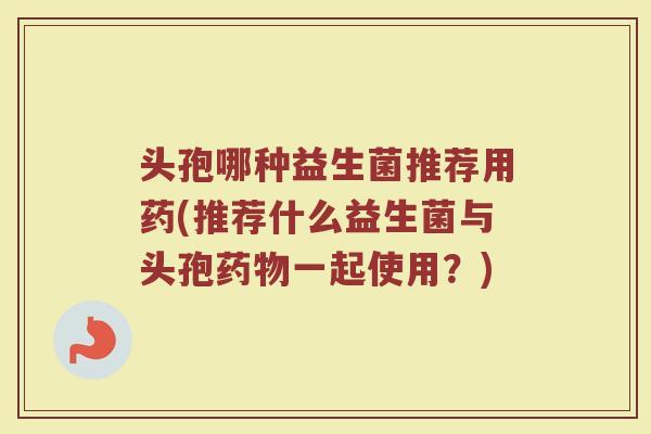 头孢哪种益生菌推荐用药(推荐什么益生菌与头孢药物一起使用？)