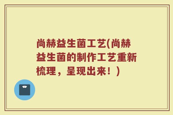 尚赫益生菌工艺(尚赫益生菌的制作工艺重新梳理,呈现出来!) 尚赫益生菌工艺(尚赫益生菌的制作工艺重新梳理,呈现出来!)