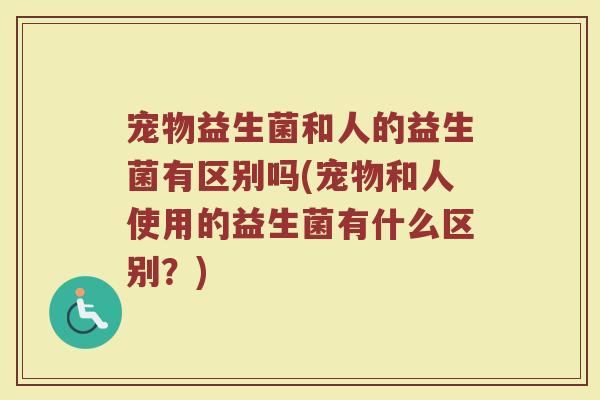 宠物益生菌和人的益生菌有区别吗(宠物和人使用的益生菌有什么区别？)