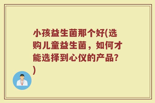 小孩益生菌那个好(选购儿童益生菌，如何才能选择到心仪的产品？)
