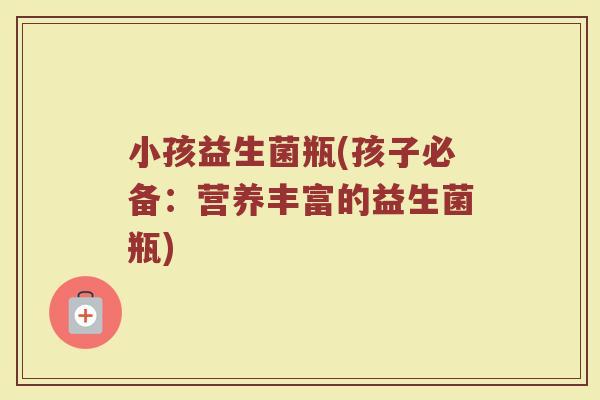 小孩益生菌瓶(孩子必备：营养丰富的益生菌瓶)