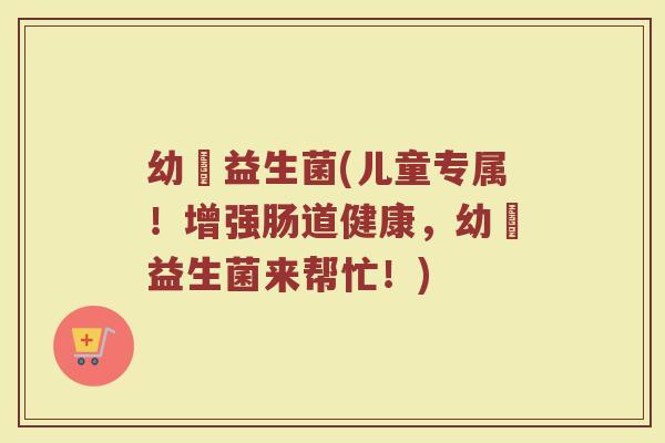 幼竼益生菌(儿童专属！增强肠道健康，幼竼益生菌来帮忙！)