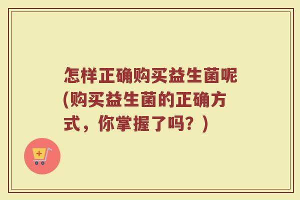 怎样正确购买益生菌呢(购买益生菌的正确方式，你掌握了吗？)