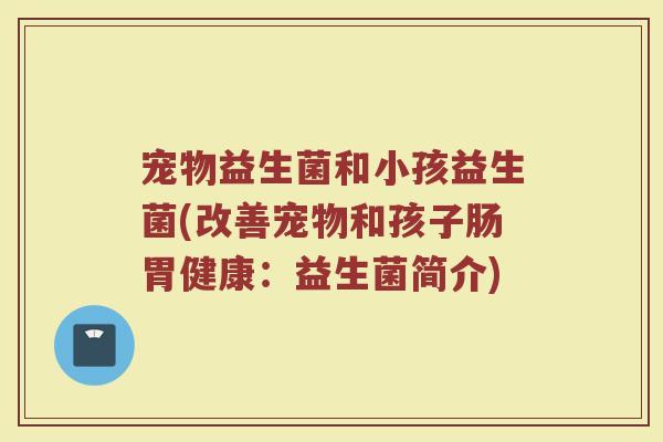 宠物益生菌和小孩益生菌(改善宠物和孩子肠胃健康：益生菌简介)