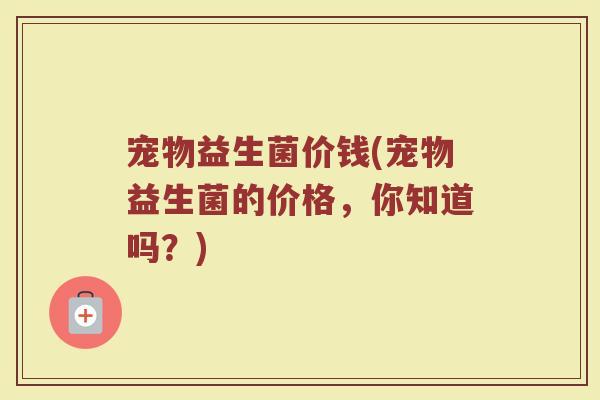 宠物益生菌价钱(宠物益生菌的价格,你知道吗?) 宠物益生菌价钱(宠物益生菌的价格,你知道吗?)