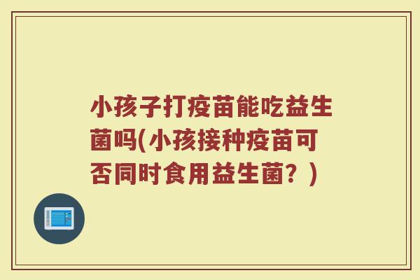 小孩子打疫苗能吃益生菌吗(小孩接种疫苗可否同时食用益生菌？)