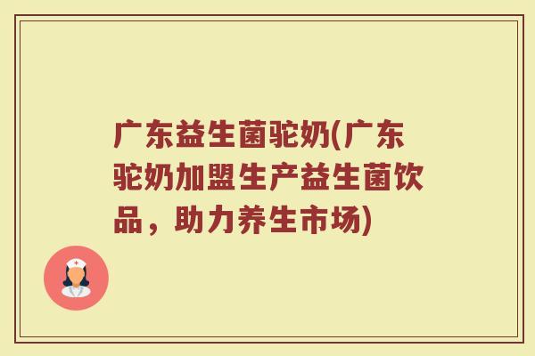 广东益生菌驼奶(广东驼奶加盟生产益生菌饮品，助力养生市场)