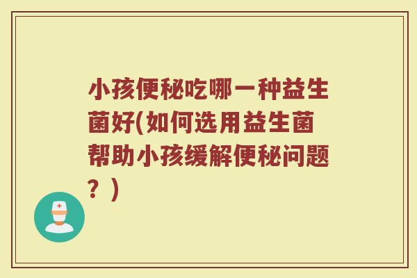 小孩便秘吃哪一种益生菌好(如何选用益生菌帮助小孩缓解便秘问题？)