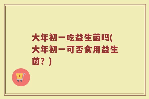 大年初一吃益生菌吗(大年初一可否食用益生菌？)