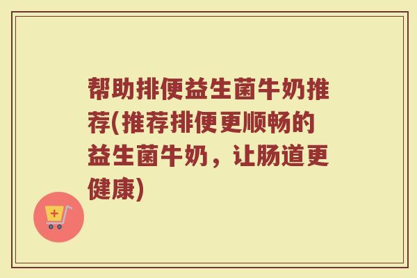 帮助排便益生菌牛奶推荐(推荐排便更顺畅的益生菌牛奶，让肠道更健康)