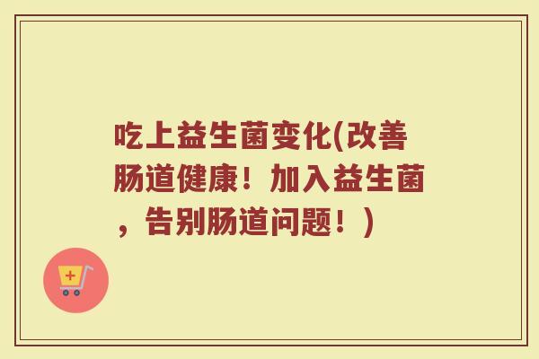 吃上益生菌变化(改善肠道健康！加入益生菌，告别肠道问题！)