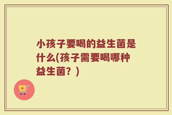 小孩子要喝的益生菌是什么(孩子需要喝哪种益生菌？)
