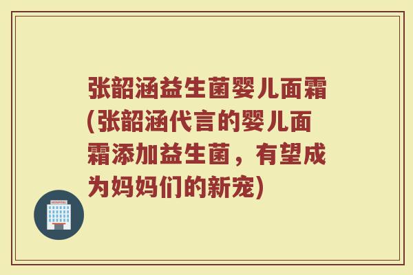 张韶涵益生菌婴儿面霜(张韶涵代言的婴儿面霜添加益生菌，有望成为妈妈们的新宠)