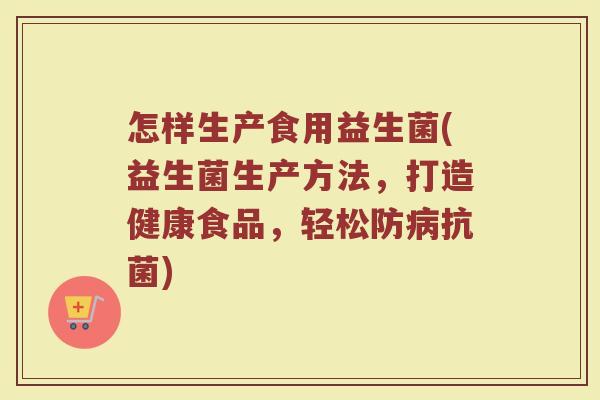 怎样生产食用益生菌(益生菌生产方法，打造健康食品，轻松防病抗菌)