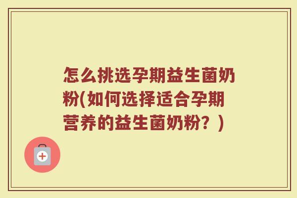 怎么挑选孕期益生菌奶粉(如何选择适合孕期营养的益生菌奶粉？)