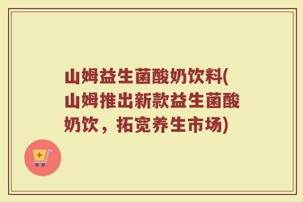 山姆益生菌酸奶饮料(山姆推出新款益生菌酸奶饮，拓宽养生市场)