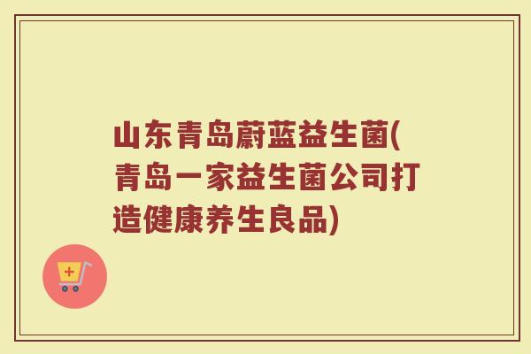 山东青岛蔚蓝益生菌(青岛一家益生菌公司打造健康养生良品)
