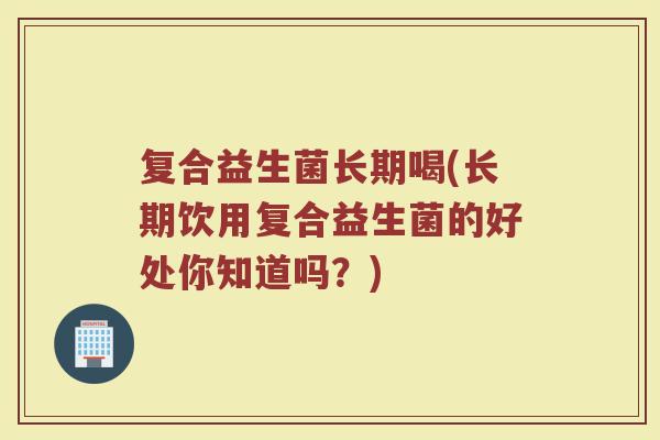 复合益生菌长期喝(长期饮用复合益生菌的好处你知道吗？)
