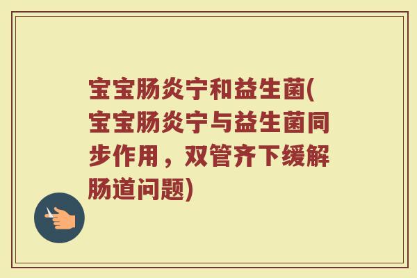 宝宝肠炎宁和益生菌(宝宝肠炎宁与益生菌同步作用，双管齐下缓解肠道问题)