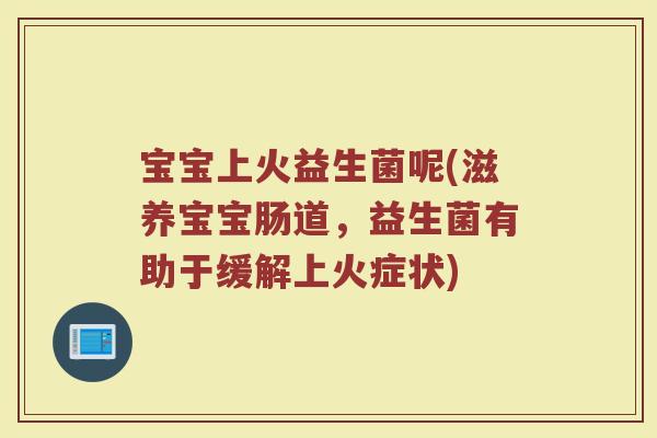 宝宝上火益生菌呢(滋养宝宝肠道，益生菌有助于缓解上火症状)