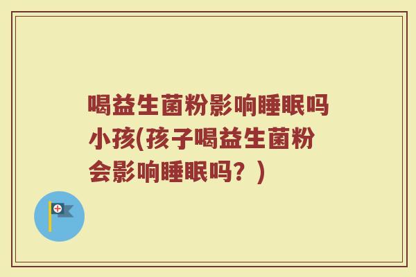 喝益生菌粉影响睡眠吗小孩(孩子喝益生菌粉会影响睡眠吗？)