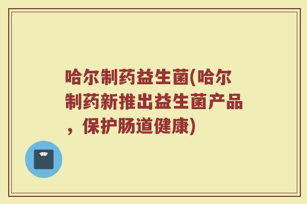 哈尔制药益生菌(哈尔制药新推出益生菌产品，保护肠道健康)