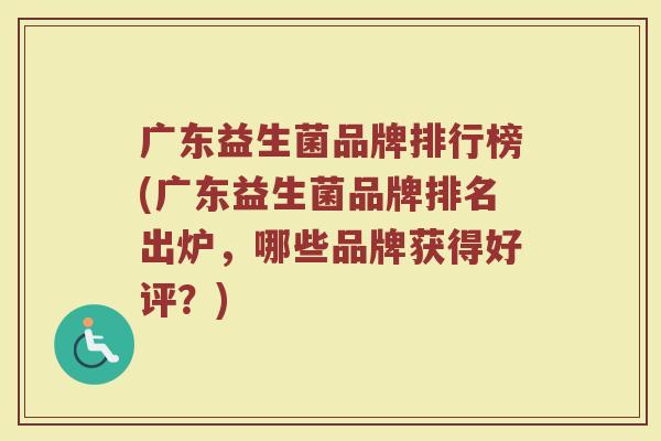 广东益生菌品牌排行榜(广东益生菌品牌排名出炉，哪些品牌获得好评？)