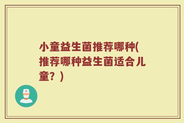 小童益生菌推荐哪种(推荐哪种益生菌适合儿童？)