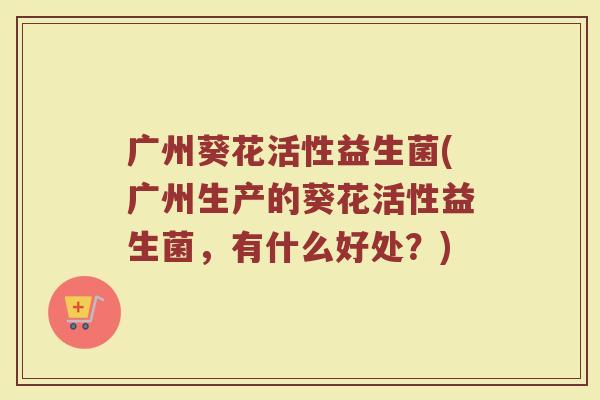 广州葵花活性益生菌(广州生产的葵花活性益生菌，有什么好处？)