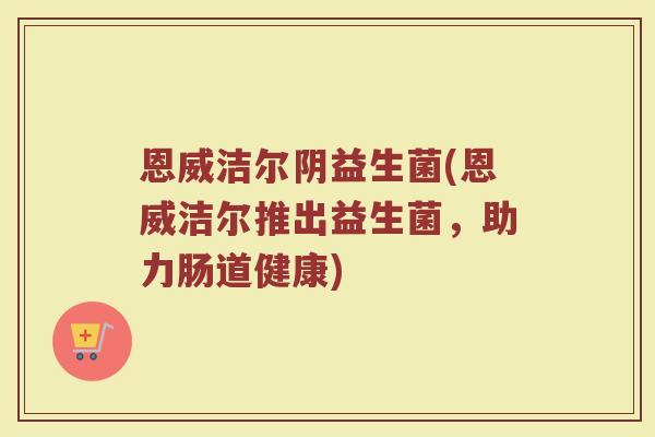 恩威洁尔阴益生菌(恩威洁尔推出益生菌，助力肠道健康)