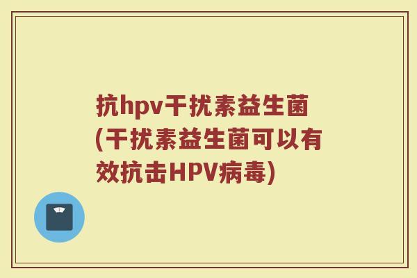 抗hpv干扰素益生菌(干扰素益生菌可以有效抗击HPV)