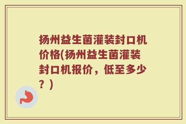 扬州益生菌灌装封口机价格(扬州益生菌灌装封口机报价，低至多少？)