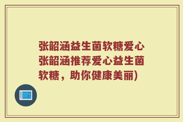 张韶涵益生菌软糖爱心张韶涵推荐爱心益生菌软糖，助你健康美丽)