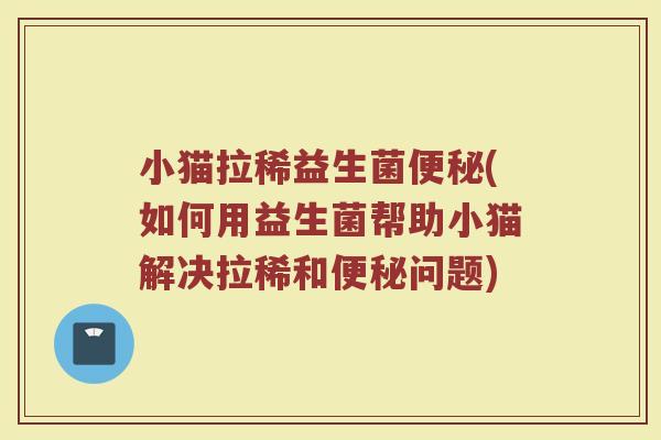 小猫拉稀益生菌便秘(如何用益生菌帮助小猫解决拉稀和便秘问题)