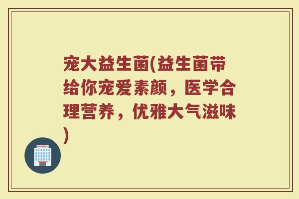 宠大益生菌(益生菌带给你宠爱素颜，医学合理营养，优雅大气滋味)